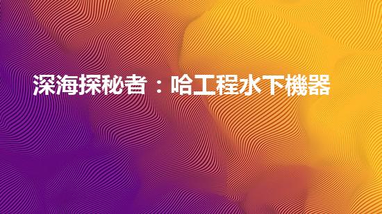 深海探秘者：哈工程水下機器人的未來之路！
